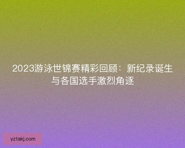 2023游泳世锦赛精彩回顾：新纪录诞生与各国选手激烈角逐