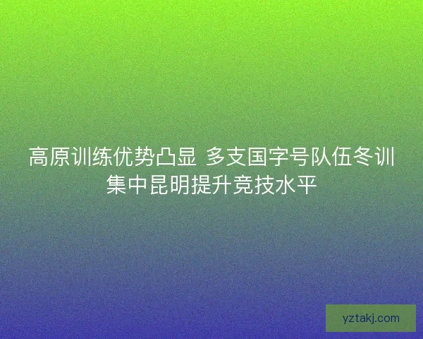 高原训练优势凸显 多支国字号队伍冬训集中昆明提升竞技水平