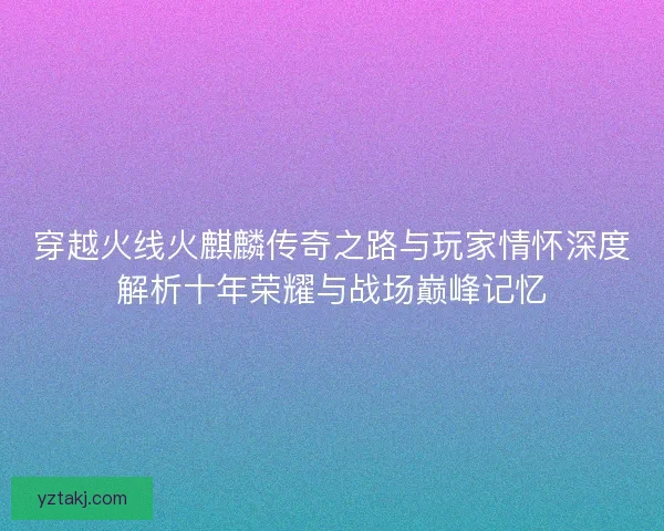 穿越火线火麒麟传奇之路与玩家情怀深度解析十年荣耀与战场巅峰记忆