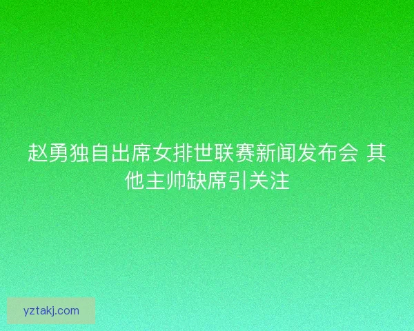 赵勇独自出席女排世联赛新闻发布会 其他主帅缺席引关注