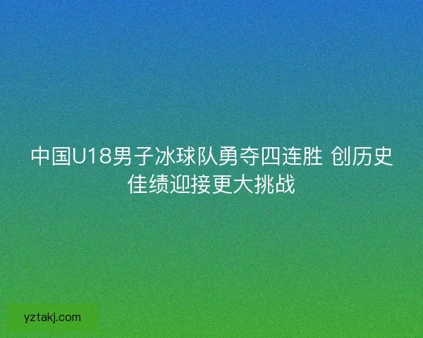 中国U18男子冰球队勇夺四连胜 创历史佳绩迎接更大挑战
