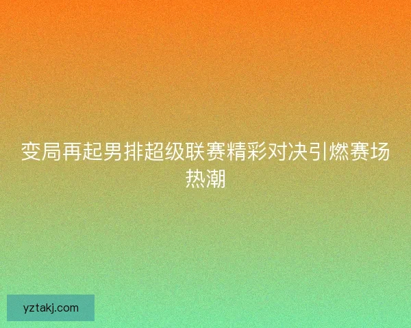 变局再起男排超级联赛精彩对决引燃赛场热潮
