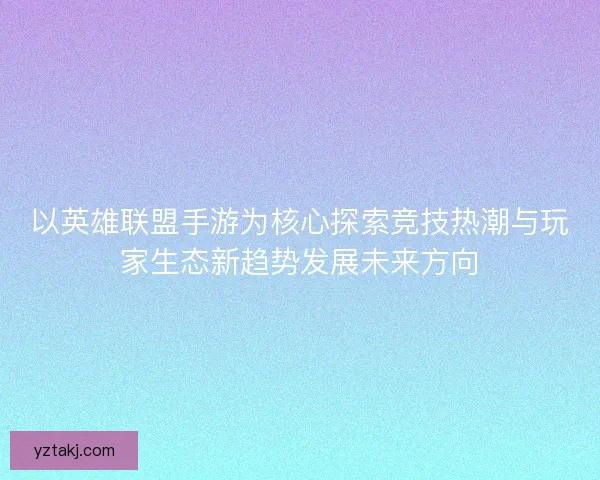 以英雄联盟手游为核心探索竞技热潮与玩家生态新趋势发展未来方向
