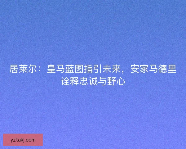 居莱尔：皇马蓝图指引未来，安家马德里诠释忠诚与野心