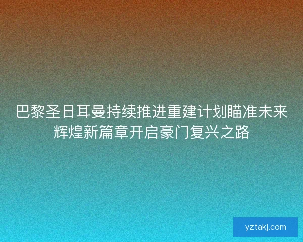 巴黎圣日耳曼持续推进重建计划瞄准未来辉煌新篇章开启豪门复兴之路